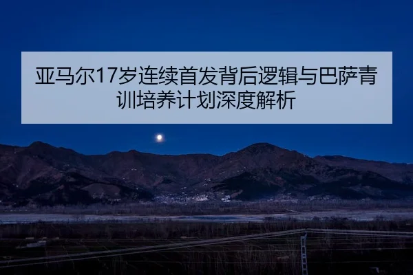 亚马尔17岁连续首发背后逻辑与巴萨青训培养计划深度解析