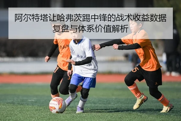 阿尔特塔让哈弗茨踢中锋的战术收益数据复盘与体系价值解析