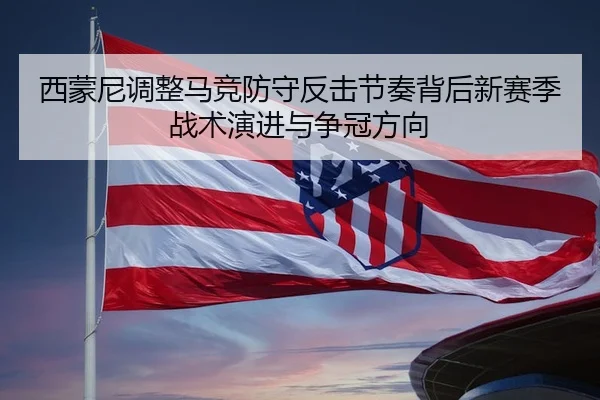 西蒙尼调整马竞防守反击节奏背后新赛季战术演进与争冠方向
