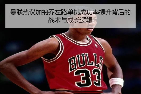曼联热议加纳乔左路单挑成功率提升背后的战术与成长逻辑