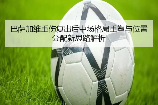 巴萨加维重伤复出后中场格局重塑与位置分配新思路解析