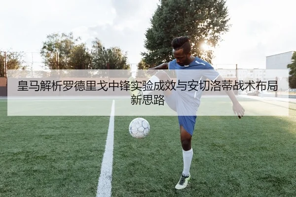 皇马解析罗德里戈中锋实验成效与安切洛蒂战术布局新思路
