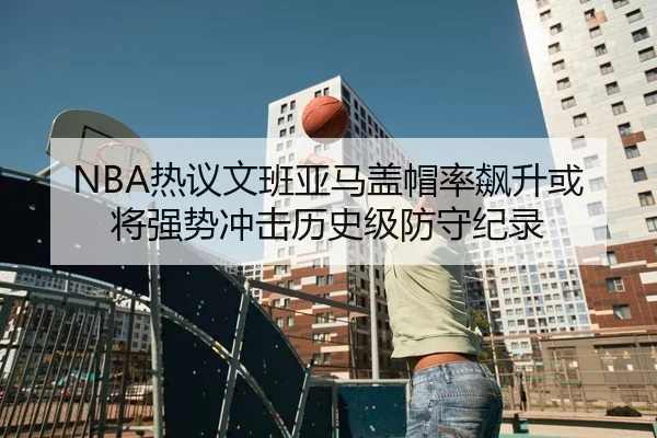 NBA热议文班亚马盖帽率飙升或将强势冲击历史级防守纪录