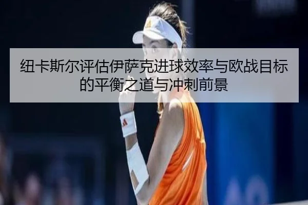纽卡斯尔评估伊萨克进球效率与欧战目标的平衡之道与冲刺前景