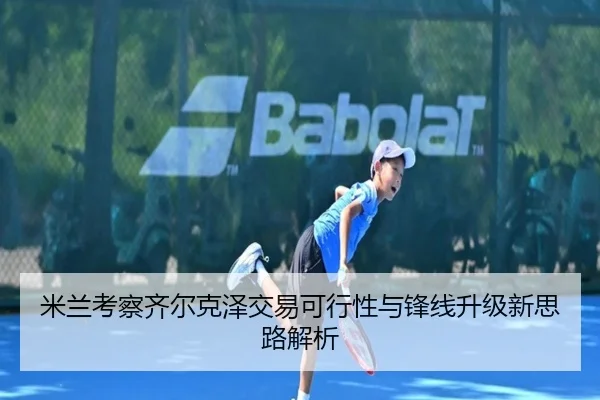 米兰考察齐尔克泽交易可行性与锋线升级新思路解析
