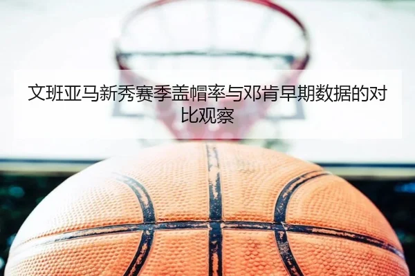 文班亚马新秀赛季盖帽率与邓肯早期数据的对比观察