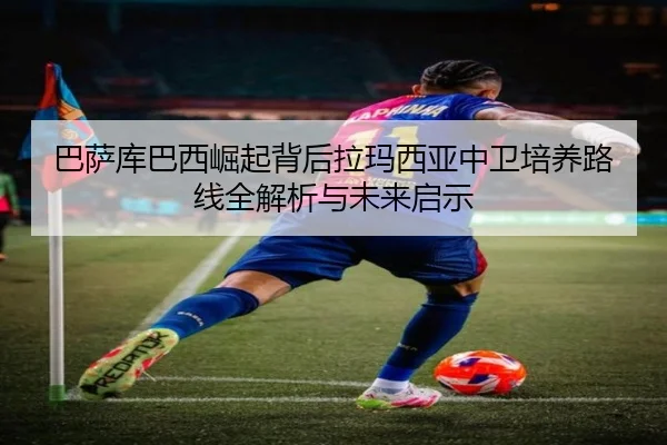 巴萨库巴西崛起背后拉玛西亚中卫培养路线全解析与未来启示