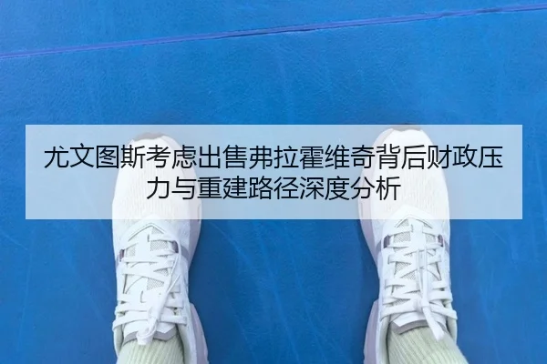 尤文图斯考虑出售弗拉霍维奇背后财政压力与重建路径深度分析