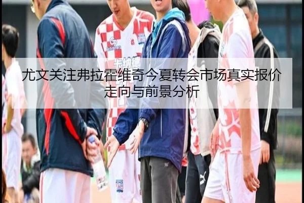 尤文关注弗拉霍维奇今夏转会市场真实报价走向与前景分析