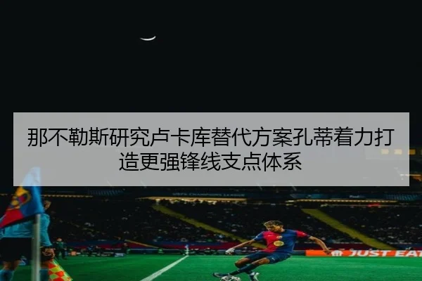那不勒斯研究卢卡库替代方案孔蒂着力打造更强锋线支点体系