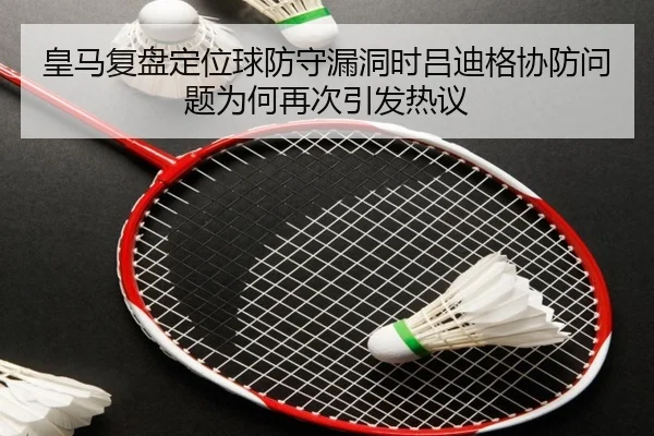 皇马复盘定位球防守漏洞时吕迪格协防问题为何再次引发热议